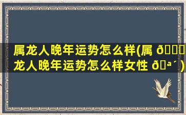 属龙人晚年运势怎么样(属 🐈 龙人晚年运势怎么样女性 🪴 )